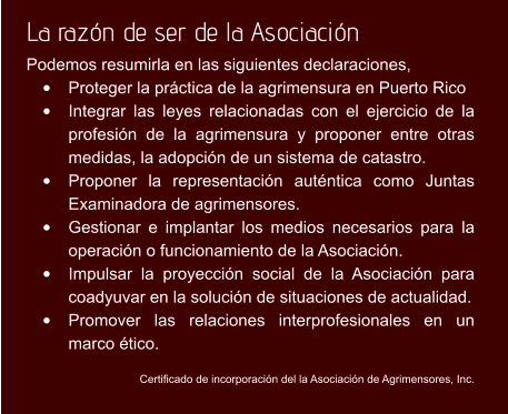 La razón de ser de la Asociación   Podemos resumirla en las siguientes declaraciones,  •	Proteger la práctica de la agrimensura en Puerto Rico  •	Integrar las leyes relacionadas con el ejercicio de la profesión de la agrimensura y proponer entre otras medidas, la adopción de un sistema de catastro. •	Proponer la representación auténtica como Juntas Examinadora de agrimensores. •	Gestionar e implantar los medios necesarios para la operación o funcionamiento de la Asociación. •	Impulsar la proyección social de la Asociación para coadyuvar en la solución de situaciones de actualidad. •	Promover las relaciones interprofesionales en un marco ético.   Certificado de incorporación del la Asociación de Agrimensores, Inc.