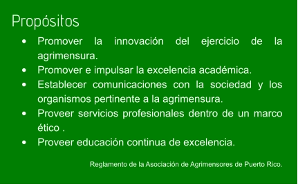 Propósitos •	Promover la innovación del ejercicio de la agrimensura. •	Promover e impulsar la excelencia académica. •	Establecer comunicaciones con la sociedad y los organismos pertinente a la agrimensura.    •	Proveer servicios profesionales dentro de un marco ético . •	Proveer educación continua de excelencia.  Reglamento de la Asociación de Agrimensores de Puerto Rico.
